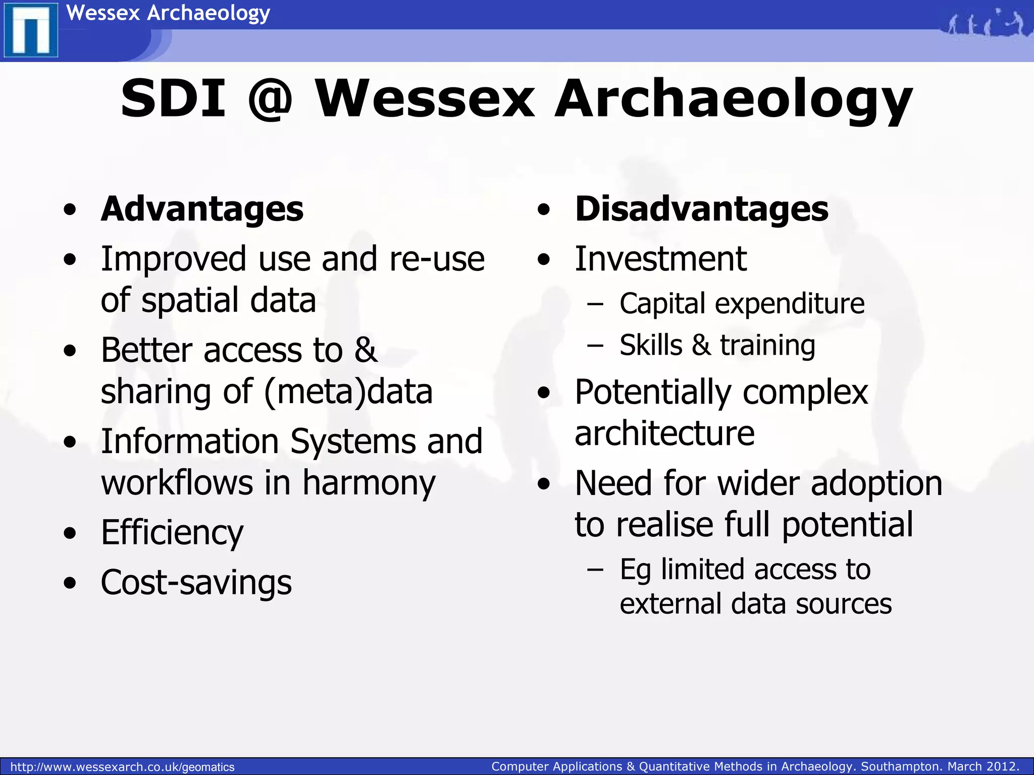 Wessex Archaeology



                  SDI @ Wessex Archaeology

        • Advantages                           • Disadvantages
        • Improved use and re-use              • Investment
          of spatial data                              – Capital expenditure
        • Better access to &                           – Skills & training
          sharing of (meta)data                • Potentially complex
        • Information Systems and                architecture
          workflows in harmony                 • Need for wider adoption
        • Efficiency                             to realise full potential
                                                       – Eg limited access to
        • Cost-savings
                                                         external data sources




http://www.wessexarch.co.uk/geomatics   Computer Applications & Quantitative Methods in Archaeology. Southampton. March 2012.
 