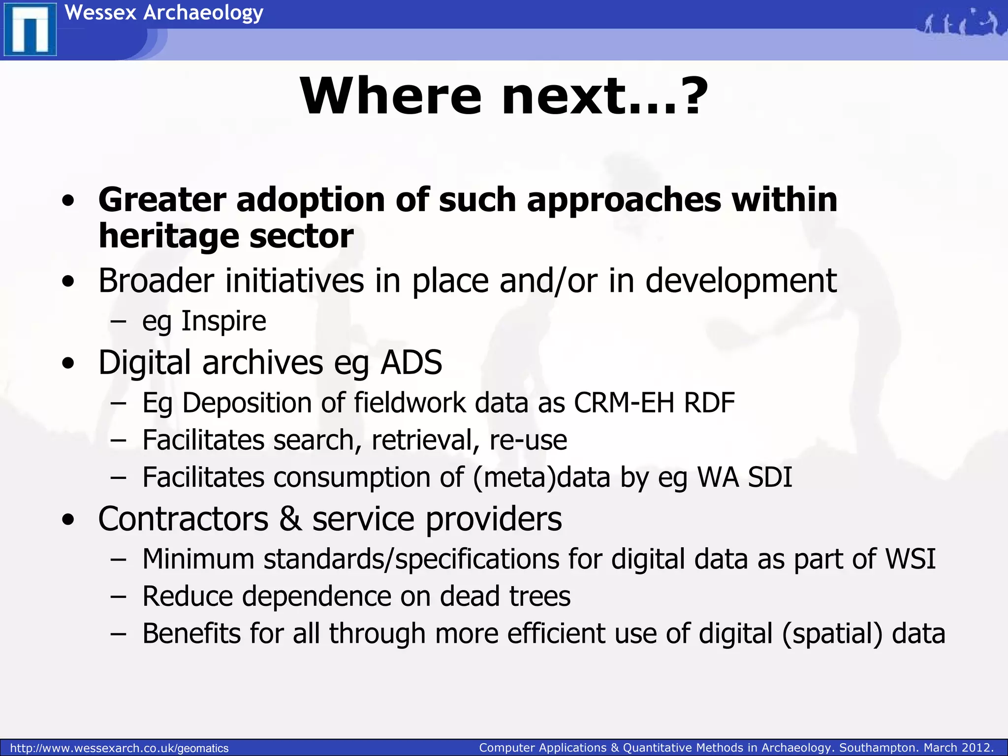 Wessex Archaeology



                                        Where next…?
        • Greater adoption of such approaches within
          heritage sector
        • Broader initiatives in place and/or in development
                 – eg Inspire
        • Digital archives eg ADS
                 – Eg Deposition of fieldwork data as CRM-EH RDF
                 – Facilitates search, retrieval, re-use
                 – Facilitates consumption of (meta)data by eg WA SDI
        • Contractors & service providers
                 – Minimum standards/specifications for digital data as part of WSI
                 – Reduce dependence on dead trees
                 – Benefits for all through more efficient use of digital (spatial) data


http://www.wessexarch.co.uk/geomatics           Computer Applications & Quantitative Methods in Archaeology. Southampton. March 2012.
 