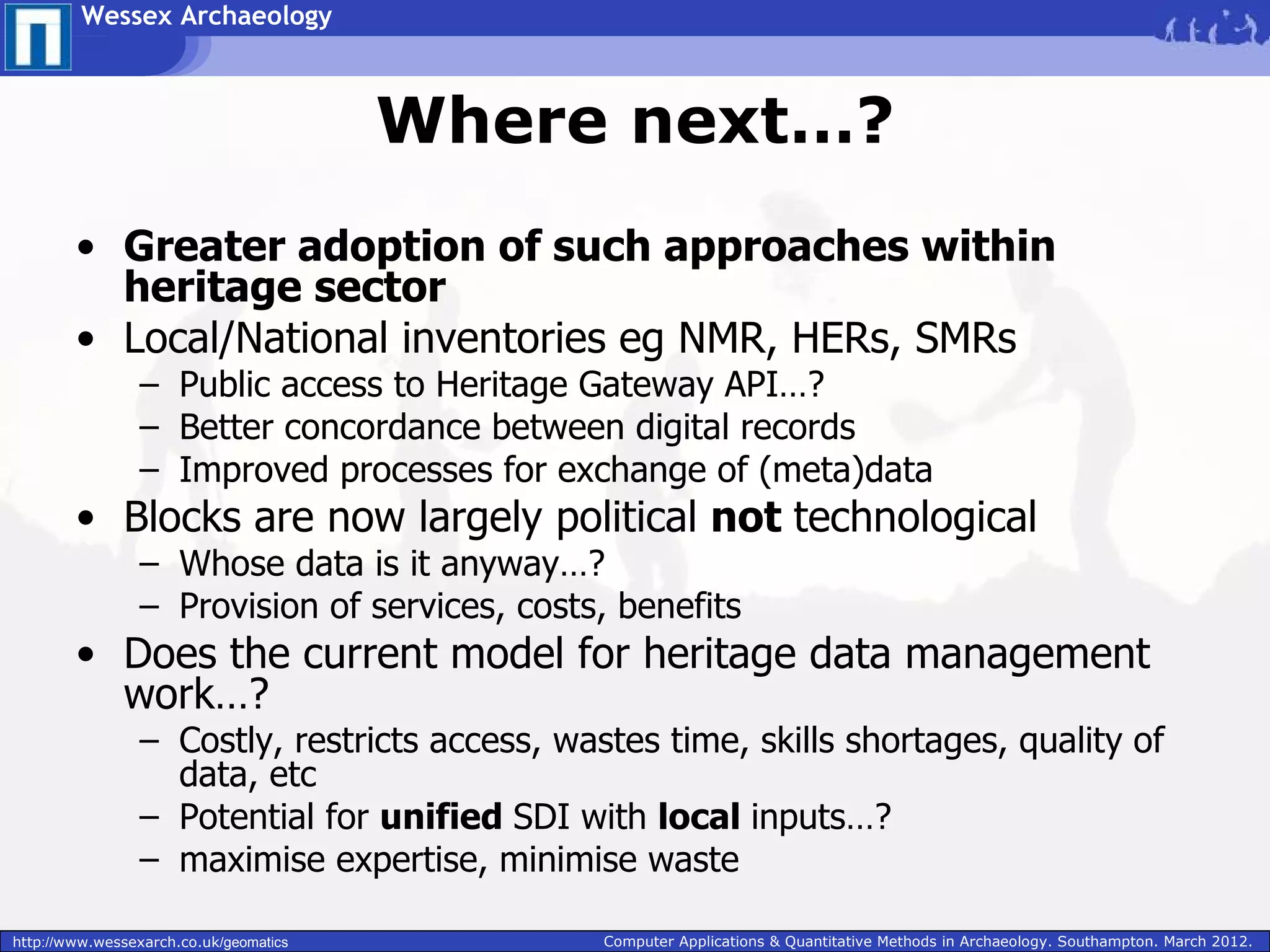 Wessex Archaeology



                                        Where next…?
        • Greater adoption of such approaches within
          heritage sector
        • Local/National inventories eg NMR, HERs, SMRs
                 – Public access to Heritage Gateway API…?
                 – Better concordance between digital records
                 – Improved processes for exchange of (meta)data
        • Blocks are now largely political not technological
                 – Whose data is it anyway…?
                 – Provision of services, costs, benefits
        • Does the current model for heritage data management
          work…?
                 – Costly, restricts access, wastes time, skills shortages, quality of
                   data, etc
                 – Potential for unified SDI with local inputs…?
                 – maximise expertise, minimise waste

http://www.wessexarch.co.uk/geomatics           Computer Applications & Quantitative Methods in Archaeology. Southampton. March 2012.
 