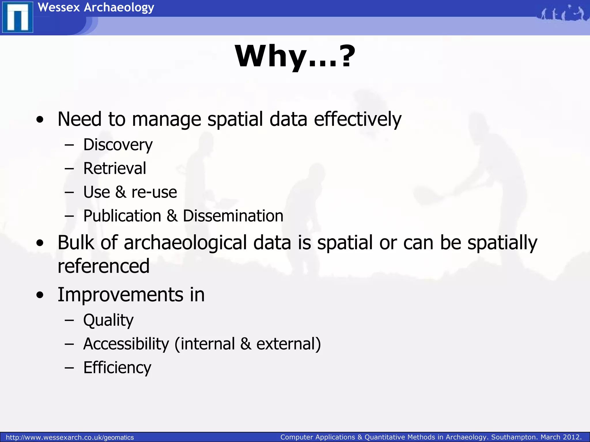Wessex Archaeology



                                          Why…?

        • Need to manage spatial data effectively
                 –    Discovery
                 –    Retrieval
                 –    Use & re-use
                 –    Publication & Dissemination
        • Bulk of archaeological data is spatial or can be spatially
          referenced
        • Improvements in
                 – Quality
                 – Accessibility (internal & external)
                 – Efficiency



http://www.wessexarch.co.uk/geomatics           Computer Applications & Quantitative Methods in Archaeology. Southampton. March 2012.
 