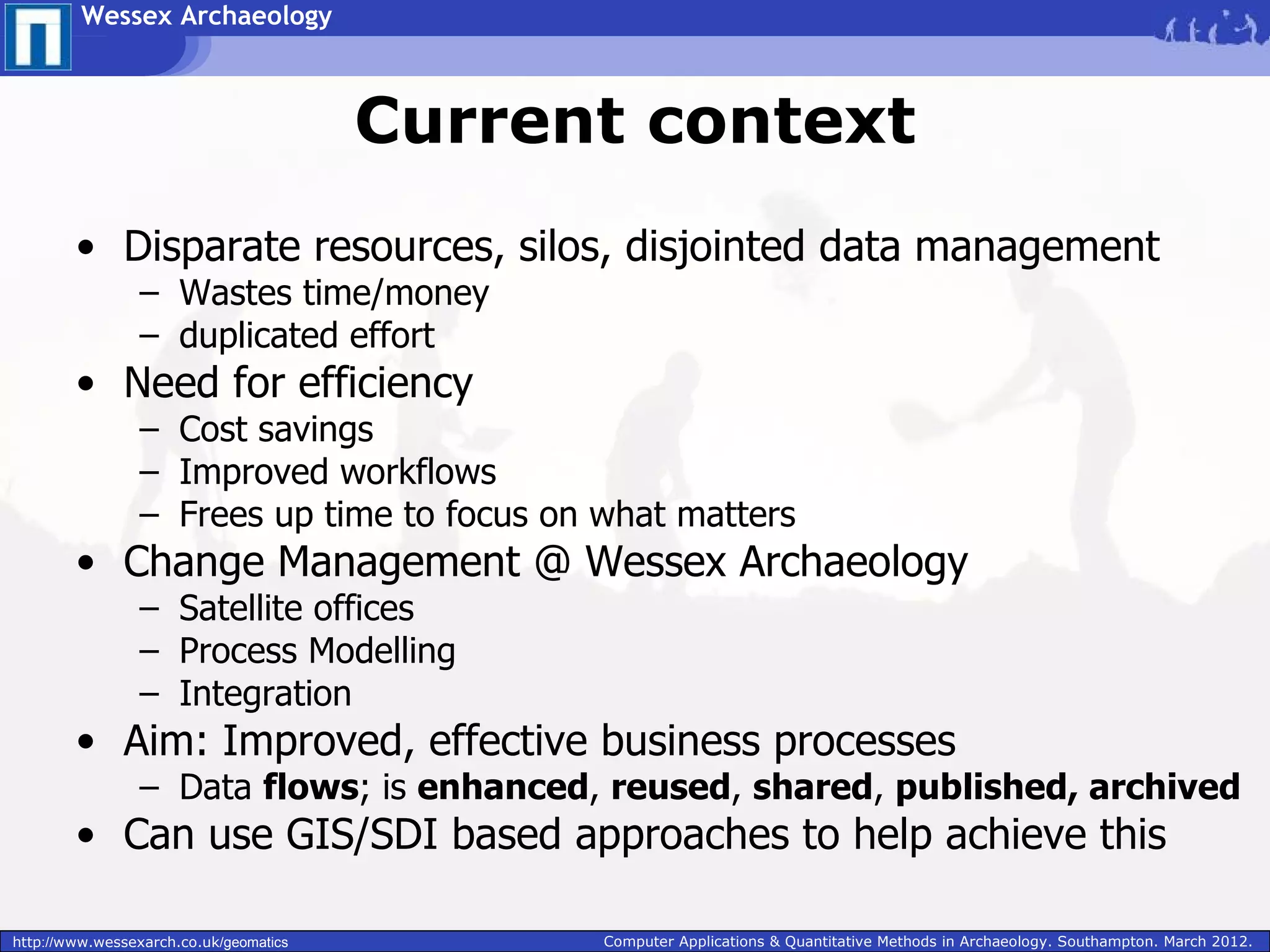 Wessex Archaeology



                                        Current context
        • Disparate resources, silos, disjointed data management
                 – Wastes time/money
                 – duplicated effort
        • Need for efficiency
                 – Cost savings
                 – Improved workflows
                 – Frees up time to focus on what matters
        • Change Management @ Wessex Archaeology
                 – Satellite offices
                 – Process Modelling
                 – Integration
        • Aim: Improved, effective business processes
                 – Data flows; is enhanced, reused, shared, published, archived
        • Can use GIS/SDI based approaches to help achieve this

http://www.wessexarch.co.uk/geomatics         Computer Applications & Quantitative Methods in Archaeology. Southampton. March 2012.
 