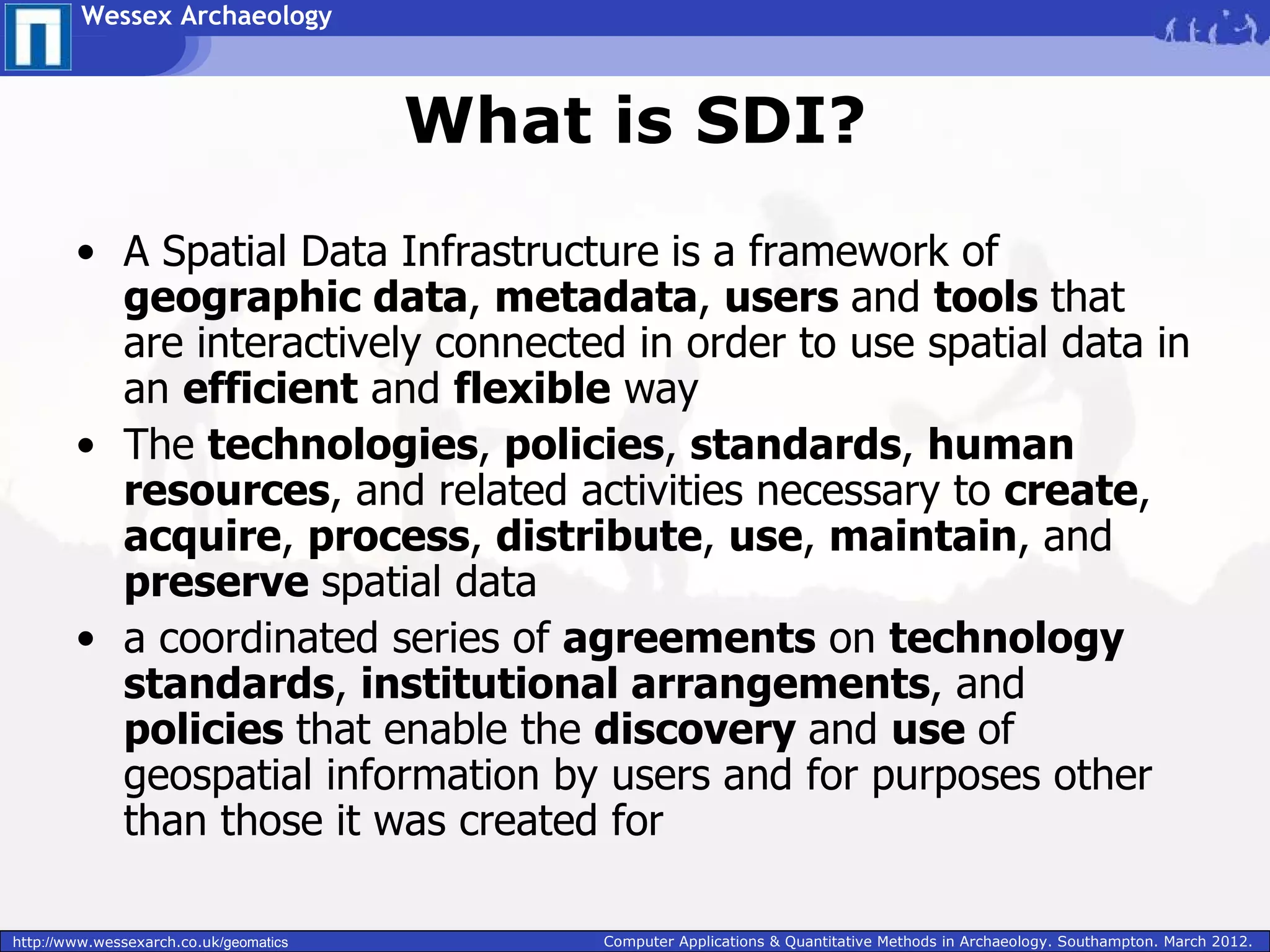 Wessex Archaeology



                                        What is SDI?
        • A Spatial Data Infrastructure is a framework of
          geographic data, metadata, users and tools that
          are interactively connected in order to use spatial data in
          an efficient and flexible way
        • The technologies, policies, standards, human
          resources, and related activities necessary to create,
          acquire, process, distribute, use, maintain, and
          preserve spatial data
        • a coordinated series of agreements on technology
          standards, institutional arrangements, and
          policies that enable the discovery and use of
          geospatial information by users and for purposes other
          than those it was created for

http://www.wessexarch.co.uk/geomatics        Computer Applications & Quantitative Methods in Archaeology. Southampton. March 2012.
 