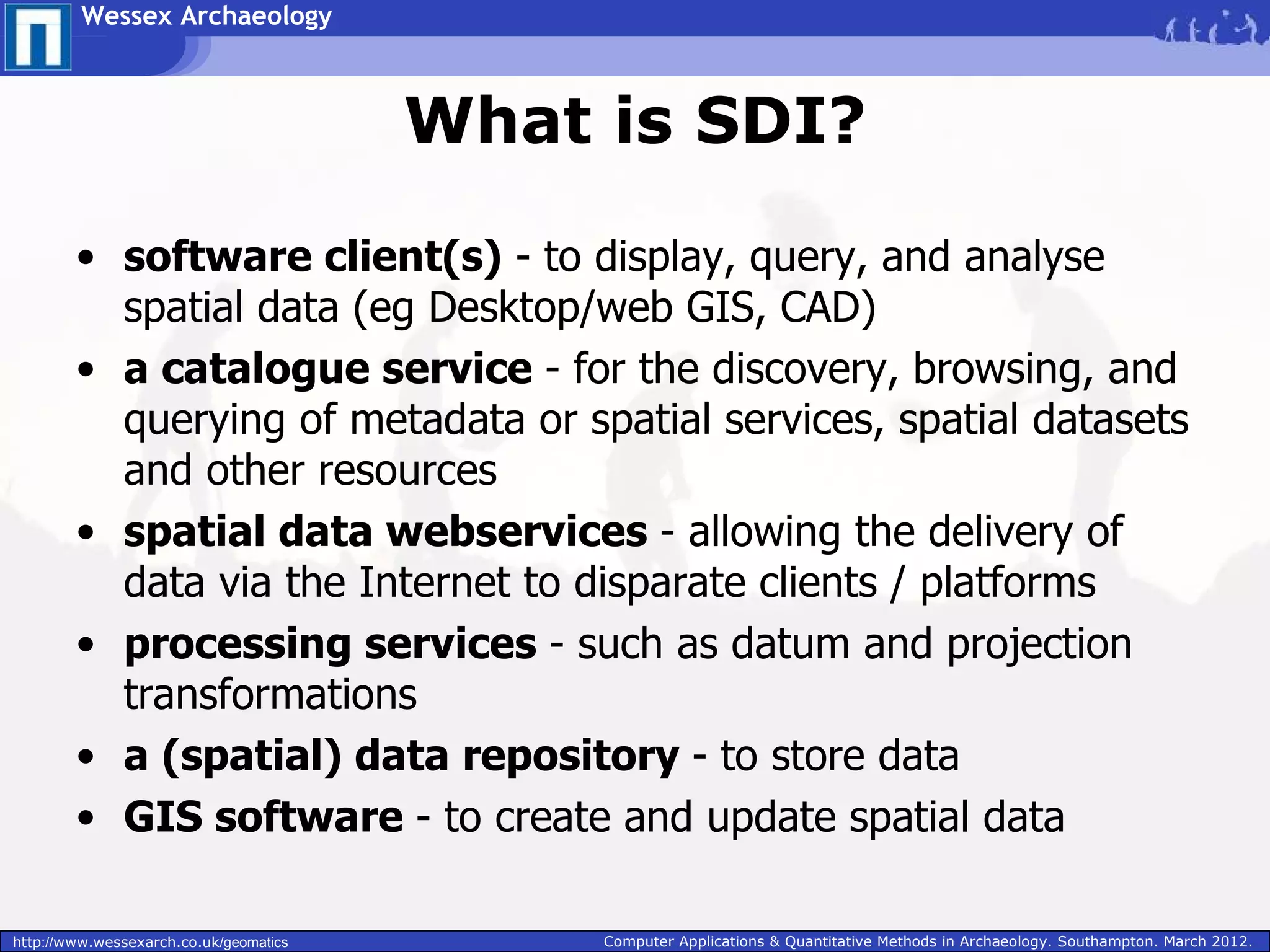 Wessex Archaeology



                                        What is SDI?

        • software client(s) - to display, query, and analyse
          spatial data (eg Desktop/web GIS, CAD)
        • a catalogue service - for the discovery, browsing, and
          querying of metadata or spatial services, spatial datasets
          and other resources
        • spatial data webservices - allowing the delivery of
          data via the Internet to disparate clients / platforms
        • processing services - such as datum and projection
          transformations
        • a (spatial) data repository - to store data
        • GIS software - to create and update spatial data

http://www.wessexarch.co.uk/geomatics        Computer Applications & Quantitative Methods in Archaeology. Southampton. March 2012.
 
