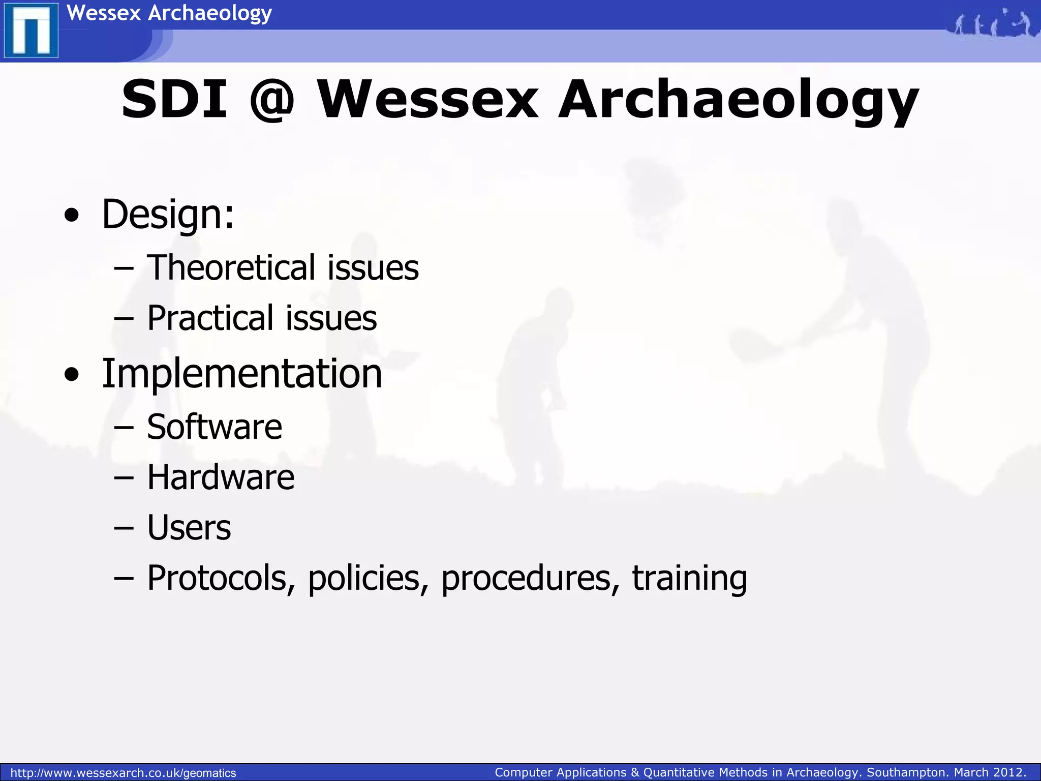 Wessex Archaeology



                  SDI @ Wessex Archaeology

        • Design:
                 – Theoretical issues
                 – Practical issues
        • Implementation
                 –    Software
                 –    Hardware
                 –    Users
                 –    Protocols, policies, procedures, training




http://www.wessexarch.co.uk/geomatics        Computer Applications & Quantitative Methods in Archaeology. Southampton. March 2012.
 