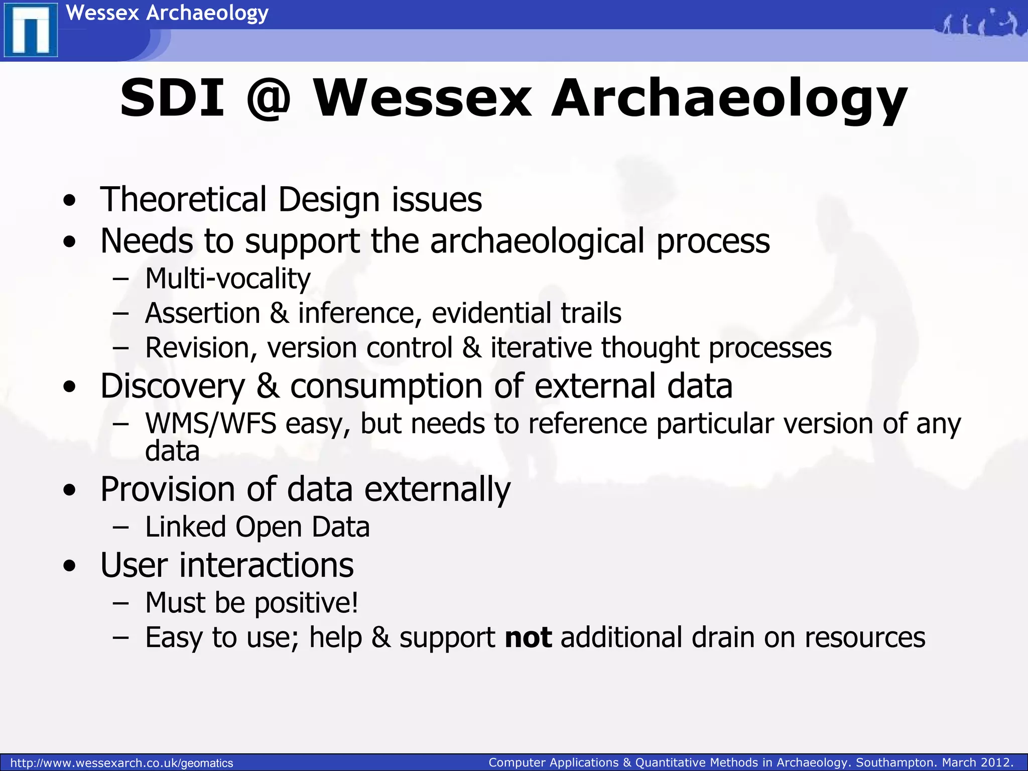 Wessex Archaeology



                  SDI @ Wessex Archaeology
        • Theoretical Design issues
        • Needs to support the archaeological process
                 – Multi-vocality
                 – Assertion & inference, evidential trails
                 – Revision, version control & iterative thought processes
        • Discovery & consumption of external data
                 – WMS/WFS easy, but needs to reference particular version of any
                   data
        • Provision of data externally
                 – Linked Open Data
        • User interactions
                 – Must be positive!
                 – Easy to use; help & support not additional drain on resources



http://www.wessexarch.co.uk/geomatics         Computer Applications & Quantitative Methods in Archaeology. Southampton. March 2012.
 