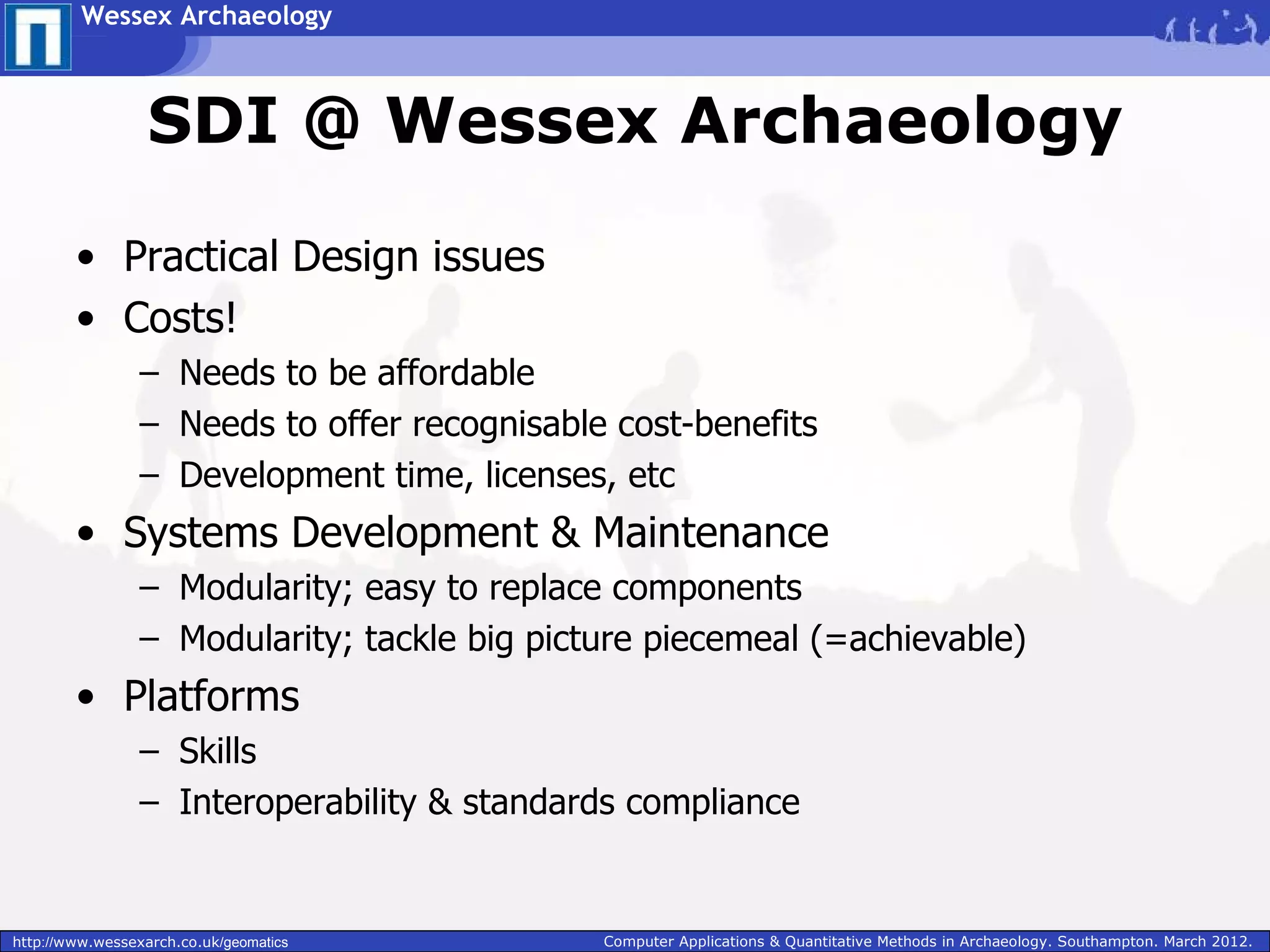 Wessex Archaeology



                  SDI @ Wessex Archaeology

        • Practical Design issues
        • Costs!
                 – Needs to be affordable
                 – Needs to offer recognisable cost-benefits
                 – Development time, licenses, etc
        • Systems Development & Maintenance
                 – Modularity; easy to replace components
                 – Modularity; tackle big picture piecemeal (=achievable)
        • Platforms
                 – Skills
                 – Interoperability & standards compliance


http://www.wessexarch.co.uk/geomatics         Computer Applications & Quantitative Methods in Archaeology. Southampton. March 2012.
 