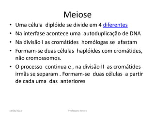 19/08/2015 Professora Ionara
Meiose
• Uma célula diplóide se divide em 4 diferentes
• Na interfase acontece uma autoduplicação de DNA
• Na divisão I as cromátides homólogas se afastam
• Formam-se duas células haplóides com cromátides,
não cromossomos.
• O processo continua e , na divisão II as cromátides
irmãs se separam . Formam-se duas células a partir
de cada uma das anteriores
 