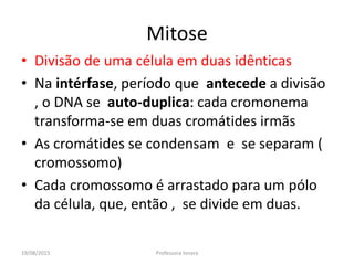 19/08/2015 Professora Ionara
Mitose
• Divisão de uma célula em duas idênticas
• Na intérfase, período que antecede a divisão
, o DNA se auto-duplica: cada cromonema
transforma-se em duas cromátides irmãs
• As cromátides se condensam e se separam (
cromossomo)
• Cada cromossomo é arrastado para um pólo
da célula, que, então , se divide em duas.
 