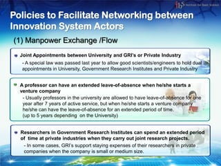 Policies to Facilitate Networking between
Innovation System Actors
(1) Manpower Exchange /Flow
  Joint Appointments between University and GRI’s or Private Industry
   - A special law was passed last year to allow good scientists/engineers to hold dual
   appointments in University, Government Research Institutes and Private Industry


  A professor can have an extended leave-of-absence when he/she starts a
  venture company
   - Usually professors in the university are allowed to have leave-of-absence for one
   year after 7 years of active service, but when he/she starts a venture company
   he/she can have the leave-of-absence for an extended period of time.
   (up to 5 years depending on the University)


  Researchers in Government Research Institutes can spend an extended period
  of time at private industries when they carry out joint research projects.
   - In some cases, GRI’s support staying expenses of their researchers in private
   companies when the company is small or medium size.
 