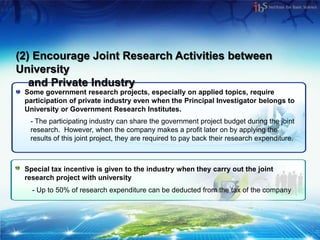 (2) Encourage Joint Research Activities between
University
   and Private Industry
 Some government research projects, especially on applied topics, require
 participation of private industry even when the Principal Investigator belongs to
 University or Government Research Institutes.
  - The participating industry can share the government project budget during the joint
  research. However, when the company makes a profit later on by applying the
  results of this joint project, they are required to pay back their research expenditure.



 Special tax incentive is given to the industry when they carry out the joint
 research project with university
   - Up to 50% of research expenditure can be deducted from the tax of the company
 