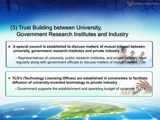 (3) Trust Building between University,
   Government Research Institutes and Industry

 A special council is established to discuss matters of mutual interest between
 university, government research institutes and private industry
  - Representatives of university, public research institutes, and private industry meet
  regularly along with government officials to discuss matters of mutual interest.



TLO’s (Technology Licensing Offices) are established in universities to facilitate
diffusion of university-invented technology to private industry
  - Government supports the establishment and operating budget of university TLO’s
 