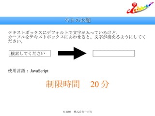 今日のお題 テキストボックスにデフォルトで文字が入っているけど、 カーソルをテキストボックスにあわせると、文字が消えるようにしてください。 使用言語： JavaScript 制限時間　 20 分 検索してください 