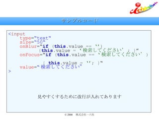 サンプルコード < input   type = “text“   size = “50“   onBlur =“ if   ( this . value   ==   ‘’ )   　   { this . value   =   ‘ 検索してください’ ;   } ”   onFocus =“ if   ( this . value   ==   ‘ 検索してください’ )     {   this . value   =   ‘’ ;   } “   value = “ 検索してください” > 見やすくするために改行が入れてあります 