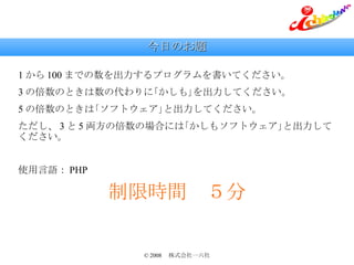 今日のお題 1 から 100 までの数を出力するプログラムを書いてください。 3 の倍数のときは数の代わりに｢かしも｣を出力してください。 5 の倍数のときは｢ソフトウェア｣と出力してください。 ただし、 3 と 5 両方の倍数の場合には｢かしもソフトウェア｣と出力してください。 使用言語： PHP 制限時間　５分 