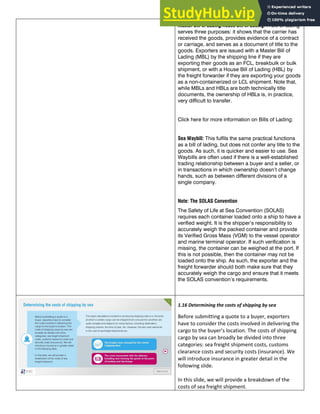 Master Bill of Lading/House Bill of Lading: A bill of lading
serves three purposes: it shows that the carrier has
received the goods, provides evidence of a contract
or carriage, and serves as a document of title to the
goods. Exporters are issued with a Master Bill of
Lading (MBL) by the shipping line if they are
exporting their goods as an FCL, breakbulk or bulk
shipment, or with a House Bill of Lading (HBL) by
the freight forwarder if they are exporting your goods
as a non-containerized or LCL shipment. Note that,
while MBLs and HBLs are both technically title
documents, the ownership of HBLs is, in practice,
very difficult to transfer.
Click here for more information on Bills of Lading:
Sea Waybill: This fulfils the same practical functions
as a bill of lading, but does not confer any title to the
goods. As such, it is quicker and easier to use. Sea
Waybills are often used if there is a well-established
trading relationship between a buyer and a seller, or
in transactions in which ownership doesn’t change
hands, such as between different divisions of a
single company.
Note: The SOLAS Convention
The Safety of Life at Sea Convention (SOLAS)
requires each container loaded onto a ship to have a
verified weight. It is the shipper’s responsibility to
accurately weigh the packed container and provide
its Verified Gross Mass (VGM) to the vessel operator
and marine terminal operator. If such verification is
missing, the container can be weighed at the port. If
this is not possible, then the container may not be
loaded onto the ship. As such, the exporter and the
freight forwarder should both make sure that they
accurately weigh the cargo and ensure that it meets
the SOLAS convention’s requirements.
1.16 Determining the costs of shipping by sea
Before submitting a quote to a buyer, exporters
have to consider the costs involved in delivering the
cargo to the buyer’s location. The costs of shipping
cargo by sea can broadly be divided into three
categories: sea freight shipment costs, customs
clearance costs and security costs (insurance). We
will introduce insurance in greater detail in the
following slide.
In this slide, we will provide a breakdown of the
costs of sea freight shipment.
 