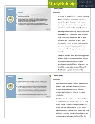 1.25 Key points
Remember:
 A number of role players are involved in shipping
goods by sea, from the shipping line, to the
consolidating warehouse, to the overseas
customs broker. However, the main point of
contact for exporters is the freight forwarder.
 Ensuring correct contracting and documentation
when exporting is paramount. Using Incoterms
in an export contract is a good way to avoid
confusion and increase the certainty of the
transaction. When it comes to documentation,
exporters should make sure that all of the
information which they provide is accurate and
correct.
 There are different levels of outsourcing possible
when it comes to logistics operations, including
warehousing. Bonded and non-bonded
warehousing provide different advantages, and
should be considered to ease cash flow and
facilitate the payment of import tariffs.
1.26 Key Points
Remember:
 International trade is more complex and costly than
domestic trade. It involves numerous additional
parties and many documents to be filled out,
particularly when it comes to border clearance
procedures.
 The different methods of transportation which can
be used in international trade include air, sea, road,
and rail freight. Freight packaging, meanwhile, can
include non-containerized cargo, such as pallets,
wooden packages, small packages, parcels, and more
specialized containers such as bales and barrels, as
well as containerized cargo, which simplifies the
 