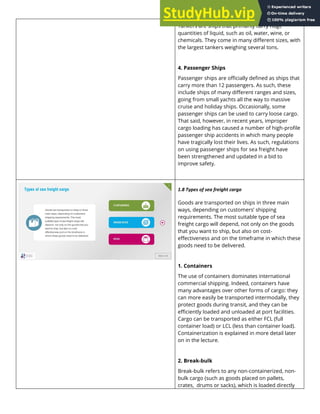 Tankers are ships that primarily carry huge
quantities of liquid, such as oil, water, wine, or
chemicals. They come in many different sizes, with
the largest tankers weighing several tons.
4. Passenger Ships
Passenger ships are officially defined as ships that
carry more than 12 passengers. As such, these
include ships of many different ranges and sizes,
going from small yachts all the way to massive
cruise and holiday ships. Occasionally, some
passenger ships can be used to carry loose cargo.
That said, however, in recent years, improper
cargo loading has caused a number of high-profile
passenger ship accidents in which many people
have tragically lost their lives. As such, regulations
on using passenger ships for sea freight have
been strengthened and updated in a bid to
improve safety.
1.8 Types of sea freight cargo
Goods are transported on ships in three main
ways, depending on customers’ shipping
requirements. The most suitable type of sea
freight cargo will depend, not only on the goods
that you want to ship, but also on cost-
effectiveness and on the timeframe in which these
goods need to be delivered.
1. Containers
The use of containers dominates international
commercial shipping. Indeed, containers have
many advantages over other forms of cargo: they
can more easily be transported intermodally, they
protect goods during transit, and they can be
efficiently loaded and unloaded at port facilities.
Cargo can be transported as either FCL (full
container load) or LCL (less than container load).
Containerization is explained in more detail later
on in the lecture.
2. Break-bulk
Break-bulk refers to any non-containerized, non-
bulk cargo (such as goods placed on pallets,
crates, drums or sacks), which is loaded directly
 