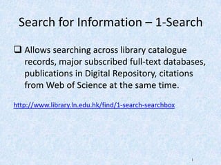 Search for Information – 1-Search
 Allows searching across library catalogue
records, major subscribed full-text databases,
publications in Digital Repository, citations
from Web of Science at the same time.
http://www.library.ln.edu.hk/find/1-search-searchbox
1
 