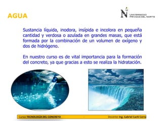 AGUA
Curso: TECNOLOGÍA DEL CONCRETO - Docente: Ing. Gabriel Cachi Cerna
Sustancia líquida, inodora, insípida e incolora en pequeña
cantidad y verdosa o azulada en grandes masas, que está
formada por la combinación de un volumen de oxígeno y
dos de hidrógeno.
En nuestro curso es de vital importancia para la formación
del concreto, ya que gracias a esto se realiza la hidratación.
 