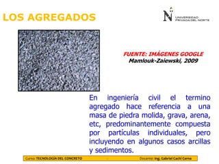 LOS AGREGADOS
Curso: TECNOLOGÍA DEL CONCRETO - Docente: Ing. Gabriel Cachi Cerna
En ingeniería civil el termino
agregado hace referencia a una
masa de piedra molida, grava, arena,
etc, predominantemente compuesta
por partículas individuales, pero
incluyendo en algunos casos arcillas
y sedimentos.
FUENTE: IMÁGENES GOOGLE
Mamlouk-Zaiewski, 2009
 