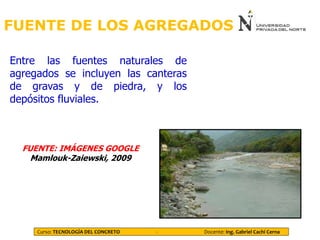 FUENTE DE LOS AGREGADOS
Entre las fuentes naturales de
agregados se incluyen las canteras
de gravas y de piedra, y los
depósitos fluviales.
FUENTE: IMÁGENES GOOGLE
Mamlouk-Zaiewski, 2009
Curso: TECNOLOGÍA DEL CONCRETO - Docente: Ing. Gabriel Cachi Cerna
 