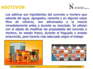 ADITIVOS
Los aditivos son ingredientes del concreto o mortero que
además del agua, agregados, cemento y en algunos casos
fibra de refuerzo, son adicionados a la mezcla
inmediatamente antes o durante su mezclado. Se utilizan
con el objeto de modificar las propiedades del concreto o
mortero, en estado fresco, durante el fraguado o entado
endurecido, para hacerlo más adecuado según el trabajo
Curso: TECNOLOGÍA DEL CONCRETO - Docente: Ing. Gabriel Cachi Cerna
 