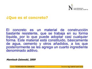 ¿Que es el concreto?
El concreto es un material de construcción
bastante resistente, que se trabaja en su forma
líquida, por lo que puede adoptar casi cualquier
forma. Este material está constituido, básicamente
de agua, cemento y otros añadidos, a los que
posteriormente se les agrega un cuarto ingrediente
denominado aditivo.
Mamlouk-Zaiewski, 2009
Curso: TECNOLOGÍA DEL CONCRETO - Docente: Ing. Gabriel Cachi Cerna
 