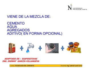 VIENE DE LA MEZCLA DE:
CEMENTO
AGUA
AGREGADOS
ADITIVO( EN FORMA OPCIONAL)
ADAPTADO DE : DIAPOSITIVAS
ING. JHONNY GARCÍA VILLANUEVA
Curso: TECNOLOGÍA DEL CONCRETO - Docente: Ing. Gabriel Cachi Cerna
 