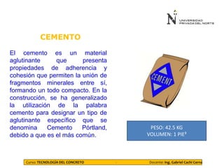 CEMENTO
Curso: TECNOLOGÍA DEL CONCRETO - Docente: Ing. Gabriel Cachi Cerna
PESO: 42.5 KG
VOLUMEN: 1 PIE³
El cemento es un material
aglutinante que presenta
propiedades de adherencia y
cohesión que permiten la unión de
fragmentos minerales entre sí,
formando un todo compacto. En la
construcción, se ha generalizado
la utilización de la palabra
cemento para designar un tipo de
aglutinante específico que se
denomina Cemento Pórtland,
debido a que es el más común.
 