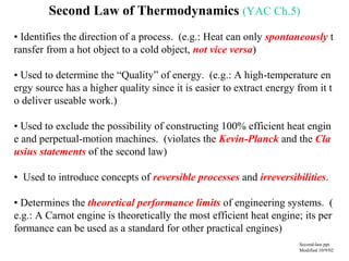Second Law of Thermodynamics (YAC Ch.5)
• Identifies the direction of a process. (e.g.: Heat can only spontaneously t
ransfer from a hot object to a cold object, not vice versa)
• Used to determine the “Quality” of energy. (e.g.: A high-temperature en
ergy source has a higher quality since it is easier to extract energy from it t
o deliver useable work.)
• Used to exclude the possibility of constructing 100% efficient heat engin
e and perpetual-motion machines. (violates the Kevin-Planck and the Cla
usius statements of the second law)
• Used to introduce concepts of reversible processes and irreversibilities.
• Determines the theoretical performance limits of engineering systems. (
e.g.: A Carnot engine is theoretically the most efficient heat engine; its per
formance can be used as a standard for other practical engines)
Second-law.ppt
Modified 10/9/02
 