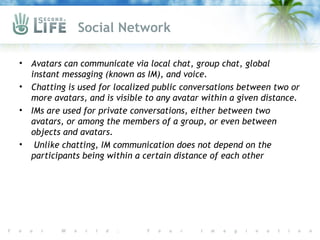 Social Network

•   Avatars can communicate via local chat, group chat, global
    instant messaging (known as IM), and voice.
•   Chatting is used for localized public conversations between two or
    more avatars, and is visible to any avatar within a given distance.
•   IMs are used for private conversations, either between two
    avatars, or among the members of a group, or even between
    objects and avatars.
•    Unlike chatting, IM communication does not depend on the
    participants being within a certain distance of each other
 