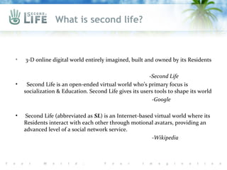 What is second life?



•   3-D online digital world entirely imagined, built and owned by its Residents

                                                        -Second Life
•    Second Life is an open-ended virtual world who’s primary focus is
    socialization & Education. Second Life gives its users tools to shape its world
                                                          -Google

•   Second Life (abbreviated as SL) is an Internet-based virtual world where its
    Residents interact with each other through motional avatars, providing an
    advanced level of a social network service.
                                                        -Wikipedia
 