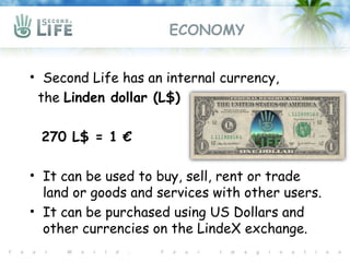 ECONOMY


• Second Life has an internal currency,
 the Linden dollar (L$)

 270 L$ = 1 €

• It can be used to buy, sell, rent or trade
  land or goods and services with other users.
• It can be purchased using US Dollars and
  other currencies on the LindeX exchange.
 
