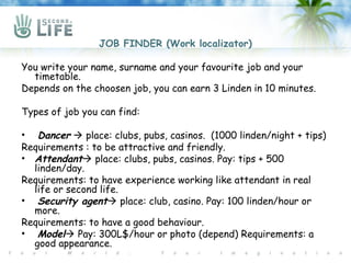 JOB FINDER (Work localizator)

You write your name, surname and your favourite job and your
  timetable.
Depends on the choosen job, you can earn 3 Linden in 10 minutes.

Types of job you can find:

• Dancer  place: clubs, pubs, casinos. (1000 linden/night + tips)
Requirements : to be attractive and friendly.
• Attendant place: clubs, pubs, casinos. Pay: tips + 500
  linden/day.
Requirements: to have experience working like attendant in real
  life or second life.
• Security agent place: club, casino. Pay: 100 linden/hour or
  more.
Requirements: to have a good behaviour.
• Model Pay: 300L$/hour or photo (depend) Requirements: a
  good appearance.
 