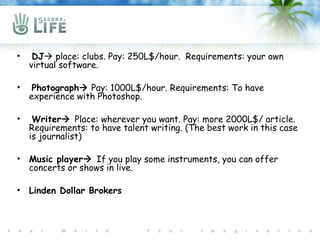 •    DJ place: clubs. Pay: 250L$/hour. Requirements: your own
    virtual software.

•    Photograph Pay: 1000L$/hour. Requirements: To have
    experience with Photoshop.

•    Writer Place: wherever you want. Pay: more 2000L$/ article.
    Requirements: to have talent writing. (The best work in this case
    is journalist)

•   Music player If you play some instruments, you can offer
    concerts or shows in live.

•   Linden Dollar Brokers
 