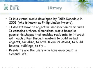 History

• It is a virtual world developed by Philip Rosedale in
  2003 (who is known as Philip Linden inworld).
• It doesn’t have an objective, nor mechanics or rules.
  It contains a three-dimensional world based in
  geometric shapes that enables residents to interact
  with each other through avatars to build virtual
  objects, socialize, to have sexual relations, to build
  houses, buildings, to fly …
• Residents are the users who have an account in
  Second Life.
 