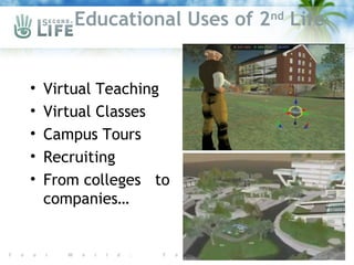 Educational Uses of 2nd Life


•   Virtual Teaching
•   Virtual Classes
•   Campus Tours
•   Recruiting
•   From colleges to
    companies…
 