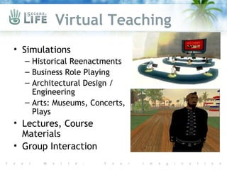 Virtual Teaching
• Simulations
  – Historical Reenactments
  – Business Role Playing
  – Architectural Design /
    Engineering
  – Arts: Museums, Concerts,
    Plays
• Lectures, Course
  Materials
• Group Interaction
 