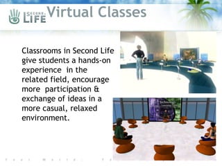 Virtual Classes

 Classrooms in Second Life
 give students a hands-on
 experience in the
 related field, encourage
 more participation &
 exchange of ideas in a
 more casual, relaxed
 environment.
 
