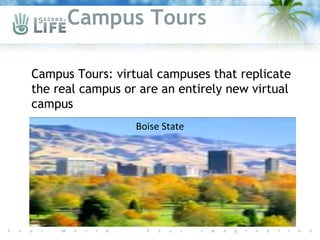 Campus Tours

Campus Tours: virtual campuses that replicate
 the real campus or are an entirely new virtual
 campus
                   Boise State
 