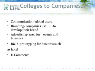 Colleges to Companies…

• Communication- global users
• Branding- companies use SL to
  develop their brand
• Advertising- used for events and
  business
• R&D- prototyping for business such
as hotel
• E-Commerce
 