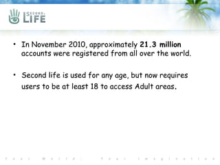 • In November 2010, approximately 21.3 million
  accounts were registered from all over the world.

• Second life is used for any age, but now requires
  users to be at least 18 to access Adult areas.
 