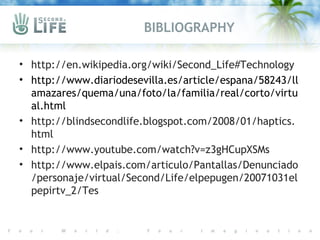 BIBLIOGRAPHY

• http://en.wikipedia.org/wiki/Second_Life#Technology
• http://www.diariodesevilla.es/article/espana/58243/ll
  amazares/quema/una/foto/la/familia/real/corto/virtu
  al.html
• http://blindsecondlife.blogspot.com/2008/01/haptics.
  html
• http://www.youtube.com/watch?v=z3gHCupXSMs
• http://www.elpais.com/articulo/Pantallas/Denunciado
  /personaje/virtual/Second/Life/elpepugen/20071031el
  pepirtv_2/Tes
 