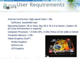 User Requirements

 Internet Connection: High speed Cable / DSL
    Sufficient bandwidth too!
 Operating System: XP or Vista, Mac OS X 10.3.9 or better, modern 32-
  bit Linux environment is required.
 Computer Processor: 1.5 GHz (XP), 2-GHz (Vista) 32-bit (x86) or better
 Computer Memory: 1 GB+
 Video/Graphics Card**:
    Nvidia Graphics

    GeForce Go

    ATI Graphics
 
