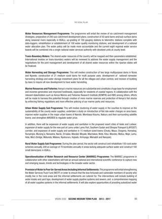 VISION 2030 SECOND MEDIUM TERM PLAN 2013 - 2017 85
THE SOCIAL PILLAR
Water Resources Management Programme: The programme will entail the review of six catchment management
strategies; preparation of 200 sub-catchment development plans; construction of 50 sand dams and/sub-surface dams
along seasonal rivers especially in ASALs; up-grading of 100 gauging stations to telemetric stations complete with
data-loggers; rehabilitation or establishment of 100 water quality monitoring stations; and development of a national
water allocation plan. The water policy will be made more accountable and the current eight regional water service
boards will be combined into a single national water services authority with devolved units at county level.
Trans-Boundary Waters: The shared water resources of the country will be mapped and their parameters established.
International treaties on trans-boundary waters will be reviewed to address the water supply management and the
negotiations for the joint management and development of all shared water resources within the riparian states will
be ﬁnalized.
Water Harvesting and Storage Programme: This will involve construction of two large multipurpose dams in Nzoia
and Nyando; construction of 21 medium sized dams for multi purpose uses; development of national rainwater
harvesting strategy and water storage investment plans for all the villages and urban centres; and revision of building
by-laws to require all new development to have water harvesting.
Marine Resources and Fisheries: Kenya’s marine resources are substantial and constitute a huge base for employment
and incomes generation and improved livelihoods, especially for residents of coastal regions. In collaboration with the
relevant stakeholders such as Kenya Marine and Fisheries Research Institute (KEMFRI) and KWS among others, efforts
will be made to harness this potential through creation of more marine reserves and protection of Kenya’s ﬁsh stocks
by enforcing ﬁshing regulations and more effective policing of our marine parks and resources.
Urban Water Supply Sub Programme: This will involve clustering of water supply in the counties to improve on the
sustainability of the county water supplies; undertake a study on introduction of ﬂat rate water charges on area basis;
improve water supplies in the major urban towns of Nairobi, Mombasa Kisumu, Nakuru and their surrounding satellite
towns; and strengthen WASREB to regulate water price.
In addition, there will be expansion of water supply and sanitation in the proposed resort cities of Isiolo and Lodwar;
expansion of water supply for the new port at Lamu under Lamu Port, Southern Sudan and Ethiopia Transport (LAPSSET)
corridor; and expansion of water supply and sanitation in 15 medium sized towns (Chuka, Maua, Chogoria, Homabay,
Runyenjes, Murang’a, Naivasha, Narok, Ol kalao, Maralal, Moyale, Machakos, Wote, Kitui, Mavoko, Matuu, Wajir, Lamu,
Hola, Moi’s Bridge, Matunda, Malava, Nyahururu, Kajiado, Kirinyaga, Marsabit and Nanyuki).
Rural Water Supply Sub Programme: During the plan period, the sector will construct and rehabilitate 150 rural water
schemes annually, drill an average of 70 boreholes annually in areas lacking adequate surface water and construct 160
small dams/pans in ASALs.
Operationalisation of Water Research and Resource Center (WARREC) Programme: The WARREC programme in
collaboration with other stakeholders will hold an annual national and international scientiﬁc conference to capture new
and emerging issues, trends and technologies in the broader water sector.
ProvisionofWatertoPoorUn-ServedAreasIncludingInformalSettlements:Theprogrammewillentailstrengthening
the Water Services Trust Fund (WSTF) in order to ensure that the less fortunate and vulnerable members of society who
mostly live in the rural areas and the informal settlements are catered for. The interventions will include building of
water kiosks and yard taps, development of water supply pipeline systems and sewers, and a comprehensive mapping
of all water supplies systems in the informal settlements. It will also explore opportunities of providing subsidized water
 