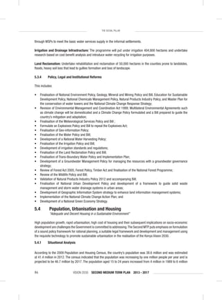 VISION 2030 SECOND MEDIUM TERM PLAN 2013 - 201786
THE SOCIAL PILLAR
through WSPs to meet the basic water services supply in the informal settlements.
Irrigation and Drainage Infrastructure: The programme will put under irrigation 404,800 hectares and undertake
research based on cost beneﬁt analysis and introduce water recycling for irrigation purposes.
Land Reclamation: Undertake rehabilitation and reclamation of 50,000 hectares in the counties prone to landslides,
ﬂoods, heavy soil loss that lead to gullies formation and loss of landscape.
5.3.4 Policy, Legal and Institutional Reforms
This includes:
• Finalisation of National Environment Policy, Geology, Mineral and Mining Policy and Bill, Education for Sustainable
Development Policy, National Chemicals Management Policy, Natural Products Industry Policy, and Master Plan for
the conservation of water towers and the National Climate Change Response Strategy;
• Revision of Environmental Management and Coordination Act 1999; Multilateral Environmental Agreements such
as climate change will be domesticated and a Climate Change Policy formulated and a Bill prepared to guide the
country’s mitigation and adaptation;
• Finalisation of the Meteorological Services Policy and Bill ;
• Formulate an Explosives Policy and Bill to repeal the Explosives Act;
• Finalisation of Geo-information Policy;
• Finalisation of the Water Policy and Bill;
• Development of a National Water Harvesting Policy;
• Finalisation of the Irrigation Policy and Bill;
• Development of irrigation standards and regulations;
• Finalisation of the Land Reclamation Policy and Bill;
• Finalisation of Trans-Boundary Water Policy and Implementation Plan;
• Development of a Groundwater Management Policy for managing the resources with a groundwater governance
strategy;
• Review of Forest Act 2005, Forest Policy, Timber Act and ﬁnalisation of the National Forest Programme;
• Review of the Wildlife Policy and Bill;
• Validation of Natural Products Industry Policy 2012 and accompanying Bill;
• Finalisation of National Urban Development Policy and development of a framework to guide solid waste
management and storm water drainage systems in urban areas;
• Development of Geographic Information System strategy to enhance land information management systems;
• Implementation of the National Climate Change Action Plan; and
• Development of a National Green Economy Strategy.
5.4 Population, Urbanisation and Housing
“Adequate and Decent Housing in a Sustainable Environment”
High population growth, rapid urbanisation, high cost of housing and their subsequent implications on socio-economic
development are challenges the Government is committed to addressing.The Second MTP puts emphasis on formulation
of a sound policy framework for rational planning, a suitable legal framework and development and management using
the requisite technology to promote sustainable urbanisation in the realisation of the Kenya Vision 2030.
5.4.1 Situational Analysis
According to the 2009 Population and Housing Census, the country’s population was 38.6 million and was estimated
at 41.4 million in 2012. The census indicated that the population was increasing by one million people per year and is
projected to be 46.7 million by 2017. The population aged 15 to 24 years increased from 4 million in 1989 to 6 million
 