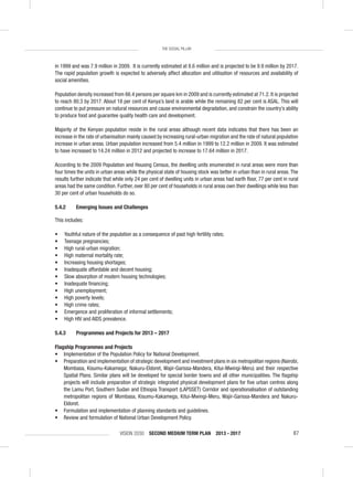 VISION 2030 SECOND MEDIUM TERM PLAN 2013 - 2017 87
THE SOCIAL PILLAR
in 1999 and was 7.9 million in 2009. It is currently estimated at 8.6 million and is projected to be 9.9 million by 2017.
The rapid population growth is expected to adversely affect allocation and utilisation of resources and availability of
social amenities.
Population density increased from 66.4 persons per square km in 2009 and is currently estimated at 71.2. It is projected
to reach 80.3 by 2017. About 18 per cent of Kenya’s land is arable while the remaining 82 per cent is ASAL. This will
continue to put pressure on natural resources and cause environmental degradation, and constrain the country’s ability
to produce food and guarantee quality health care and development.
Majority of the Kenyan population reside in the rural areas although recent data indicates that there has been an
increase in the rate of urbanisation mainly caused by increasing rural-urban migration and the rate of natural population
increase in urban areas. Urban population increased from 5.4 million in 1999 to 12.2 million in 2009. It was estimated
to have increased to 14.24 million in 2012 and projected to increase to 17.64 million in 2017.
According to the 2009 Population and Housing Census, the dwelling units enumerated in rural areas were more than
four times the units in urban areas while the physical state of housing stock was better in urban than in rural areas.The
results further indicate that while only 24 per cent of dwelling units in urban areas had earth ﬂoor, 77 per cent in rural
areas had the same condition. Further, over 80 per cent of households in rural areas own their dwellings while less than
30 per cent of urban households do so.
5.4.2 Emerging Issues and Challenges
This includes:
• Youthful nature of the population as a consequence of past high fertility rates;
• Teenage pregnancies;
• High rural-urban migration;
• High maternal mortality rate;
• Increasing housing shortages;
• Inadequate affordable and decent housing;
• Slow absorption of modern housing technologies;
• Inadequate ﬁnancing;
• High unemployment;
• High poverty levels;
• High crime rates;
• Emergence and proliferation of informal settlements;
• High HIV and AIDS prevalence.
5.4.3 Programmes and Projects for 2013 – 2017
Flagship Programmes and Projects
• Implementation of the Population Policy for National Development.
• Preparation and implementation of strategic development and investment plans in six metropolitan regions (Nairobi,
Mombasa, Kisumu-Kakamega; Nakuru-Eldoret, Wajir-Garissa-Mandera, Kitui-Mwingi-Meru) and their respective
Spatial Plans. Similar plans will be developed for special border towns and all other municipalities. The ﬂagship
projects will include preparation of strategic integrated physical development plans for ﬁve urban centres along
the Lamu Port, Southern Sudan and Ethiopia Transport (LAPSSET) Corridor and operationalisation of outstanding
metropolitan regions of Mombasa, Kisumu-Kakamega, Kitui-Mwingi-Meru, Wajir-Garissa-Mandera and Nakuru-
Eldoret.
• Formulation and implementation of planning standards and guidelines.
• Review and formulation of National Urban Development Policy.
 