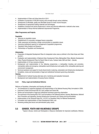 VISION 2030 SECOND MEDIUM TERM PLAN 2013 - 201788
THE SOCIAL PILLAR
• Implementation of Cities and Urban Areas Act of 2011.
• Facilitation of production of 200,000 housing units annually through various initiatives.
• Development of affordable, quality and affordable houses for lower income Kenyans.
• Development of appropriate building materials and technologies.
• Installation of physical and social infrastructure in slums and informal settlements in selected urban areas.
• Implementation of Kenya Informal Settlement Improvement Programme.
Other Programmes and Projects:
Population
• Advocacy on population issues.
• Establishment of a secondary mortgage ﬁnance corporation.
• Public awareness and behaviour change communication on population issues.
• Improving institutional capacity for management of population programmes.
• Population Policy Analysis and Research.
• Partnerships on Population and Development.
Urbanisation
• Preparation of Integrated Development Plans for designated urban areas as deﬁned in the Urban Areas and Cities
Act 2011.
• Finalisation and implementation of National Urban Development Policy, Metropolitan Policy, Markets Development
Policy, Physical Development Plans for Resort Cities of Lamu, Turkana, Isiolo, Kiliﬁ and Diani – Ukunda.
• Implementation of 24 hour economy initiative.
• Development and implementation of the following programmes; a metropolitan branding and promotion,
metropolitan safety and emergency, metropolitan social Infrastructure and quality of life, metropolitan planning and
environment management.
• Technical assistance and support to County Governments in planning, urbanisation and infrastructure development.
• Completion, review and harmonisation of legal and institutional framework governing urbanisation.
Housing
• Establishment of national housing data base and a monitoring and evaluation framework.
• Development and implementation of housing ﬁnance initiatives.
5.4.4 Policy, Legal and Institutional Reforms
Reforms on Population, Urbanisation and Housing will include:
• The development of supportive legislation and Implementation of the National Housing Policy formulated in 2004;
• Enactment of Built Environment Bill 2012 and Landlord and Tenant Bill;
• Review and harmonisation of legal and institutional framework governing urbanisation;
• The enactment of the Housing Bill of 2012 and formulation of the following policies; Housing, Maintenance, National
Slum Prevention and Upgrading, Housing Infrastructure framework and Leasing and Accommodation;
• Implementation of the Sessional Paper No. 3 of 2012 on Population Policy for National Development;
• Formulation and implementation of Urban Development Policy; and
• Reviewing existing land tenure and administrative policy issues.
5.5 GENDER, YOUTH AND VULNERABLE GROUPS
““Equity in Access, Control and Participation in Resource Distribution for Improved Livelihoods of Women,
 