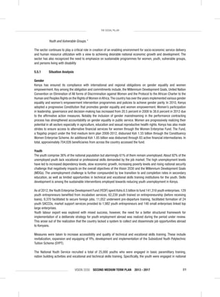 VISION 2030 SECOND MEDIUM TERM PLAN 2013 - 2017 89
THE SOCIAL PILLAR
Youth and Vulnerable Groups.”
The sector continues to play a critical role in creation of an enabling environment for socio-economic service delivery
and human resource utilization with a view to achieving desirable national economic growth and development. The
sector has also recognized the need to emphasize on sustainable programmes for women, youth, vulnerable groups,
and persons living with disability
5.5.1 Situation Analysis
Gender
Kenya has ensured its compliance with international and regional obligations on gender equality and women
empowerment. Key among the obligation and commitments include, the Millennium Development Goals, United Nation
Convention on Elimination of All forms of Discrimination against Women and the Protocol to the African Charter to the
Human and Peoples Rights on the Rights ofWomen inAfrica.The country has over the years implemented various gender
equality and women’s empowerment intervention programmes and policies to achieve gender parity. In 2010, Kenya
adopted a progressive Constitution that promotes gender equality and women empowerment. Women’s participation
in leadership, governance and decision-making has increased from 20.5 percent in 2008 to 38.6 percent in 2012 due
to the afﬁrmative action measures. Notably the inclusion of gender mainstreaming in the performance contracting
process has strengthened accountability on gender equality in public service. Women are progressively realizing their
potential in all sectors especially in agriculture, education and sexual reproductive health rights. Kenya has also made
strides to ensure access to alternative ﬁnancial services for women through the Women Enterprise Fund. The Fund,
a ﬂagship project under the ﬁrst medium term plan 2008-2012, disbursed Ksh 1.55 billion through the Constituency
Women Enterprise Scheme. An additional Ksh 1.85 billion was disbursed through 83 active ﬁnancial intermediaries. In
total, approximately 704,026 beneﬁciaries from across the country accessed the fund.
Youth
The youth comprise 36% of the national population but alarmingly 61% of them remain unemployed. About 92% of the
unemployed youth lack vocational or professional skills demanded by the job market. The high unemployment levels
have led to increased dependency levels, slow economic growth, increasing poverty levels and rising national security
challenge that negatively impacts on the overall objectives of the Vision 2030 and the Millennium Development Goals
(MDGs). The unemployment challenge is further compounded by low transition to and completion rates in secondary
education, as well as limited opportunities in technical and vocational skills training institutions for the youth. Skills
development is among the sustainable interventions employed towards reducing youth unemployment in Kenya.
As of 2012,theYouth Enterprise Development Fund (YEDF) spent Kshs.6.5 billion to fund 141,316 youth enterprises.129
youth entrepreneurs beneﬁted from incubation services, 62,239 youth trained on entrepreneurship (before receiving
loans), 9,370 facilitated to secure foreign jobs, 11,052 underwent pre-departure training, facilitated formation of 24
youth SACCOs, market support services provided to 1,982 youth entrepreneurs and 148 small enterprises linked top
large enterprises.
Youth labour export was explored with mixed success, however, the need for a better structured framework for
implementation of a deliberate strategy for youth employment abroad was realized during the period under review.
This arose out of the realization that the country lacked a system to collect and disseminate job opportunities abroad
to Kenyans.
Measures were taken to increase accessibility and quality of technical and vocational skills training. These include
revitalization, expansion and equipping of YPs, development and implementation of the Subsidized Youth Polytechnic
Tuition Scheme (SYPT).
The National Youth Service recruited a total of 25,000 youths who were engaged in basic paramilitary training,
nation building activities and vocational and technical skills training. Speciﬁcally, the youth were engaged in national
 