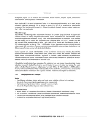 VISION 2030 SECOND MEDIUM TERM PLAN 2013 - 201790
THE SOCIAL PILLAR
development projects such as road and dam construction, disaster response, irrigation projects, environmental
conservation and community service or volunteerism.
During the First MTP, 130 Youth Empowerment Centres (YECs) were constructed (one wing) out of which 74 were
equipped to make them operational. This fell short of the target of 210 YECs. At the same time, the “trees for jobs”
component of Kazi Kwa Vijana (KKV) created 101,174 short-term jobs for the youth who were engaged to plant more
than 8 million trees countrywide.
Vulnerable Groups
The sector has been focusing on the improvement of livelihood of vulnerable groups speciﬁcally the orphans and
vulnerable children, the elderly, and persons with disability. Various Interventions have been initiated to support
these deserving vulnerable members of society. These include the establishment of Consolidated Social Protection
Fund and National Fund for Persons With Disabilities (PWDs). During the period 2008 – 2012, the PWDs fund was
able to provide12,000 assistive devices to PWDs, 1,000 scholarships to students with disabilities and funding for
205 institutions providing services to PWDs. 1,824 Disabled Persons Organization members received training in
entrepreneurial skills among others. The government also introduced disability mainstreaming as standard target in all
MDAs annual performance contract with standardized indicators.
In order to provide care, custody and rehabilitation services to children in need of special protection, the sector has
established rehabilitation schools, Children remand homes, children rescue centers, child protection centers and child
helpline stations. Further, National Standards & Regulations for Charitable Children Institutions (CCIs) were ﬁnalized.
The state embarked on an effort to formalize the process of foster care and guardianship by preparing the necessary
guidelines in a process that involved state and non-state actors.
A Consolidated Social Protection Fund was created. This established three cash transfer interventions (Cash Transfer
to the Older Persons (CT-OP), Cash Transfer to the severely Disabled Persons and the Urban Food Subsidy). This was in
addition to the Cash Transfer programme to Orphans and Vulnerable Children (CT-OVC) established in 2004.In addition,
the Kenya National Social Protection Policy was developed to enhance coordination, harmonization and consolidation of
activities across the line ministries and other key social protection practitioners including the non-state actors.
5.5.2 Emerging Issues and Challenges
Gender
• Harmful social cultural and religious factors, e.g. female genital mutilation and forced early marriages;
• Low levels of awareness on gender equality and women empowerment;
• High incidences of gender based violence especially to women and girls;
• Low levels of implementation of gender related policies and laws.
Valnanerable Groups
• Minimal reach of the Consolidated Social Protection Fund due to insufﬁcient and unsustainable funding;
• Poor infrastructure in rehabilitation schools, children homes, remand schools and vocational rehabilitation schools;
• Lack of proper co-ordination mechanisms for the consolidated social protection programmes;
• Increase in the number vulnerable groups in need of social protection.
 